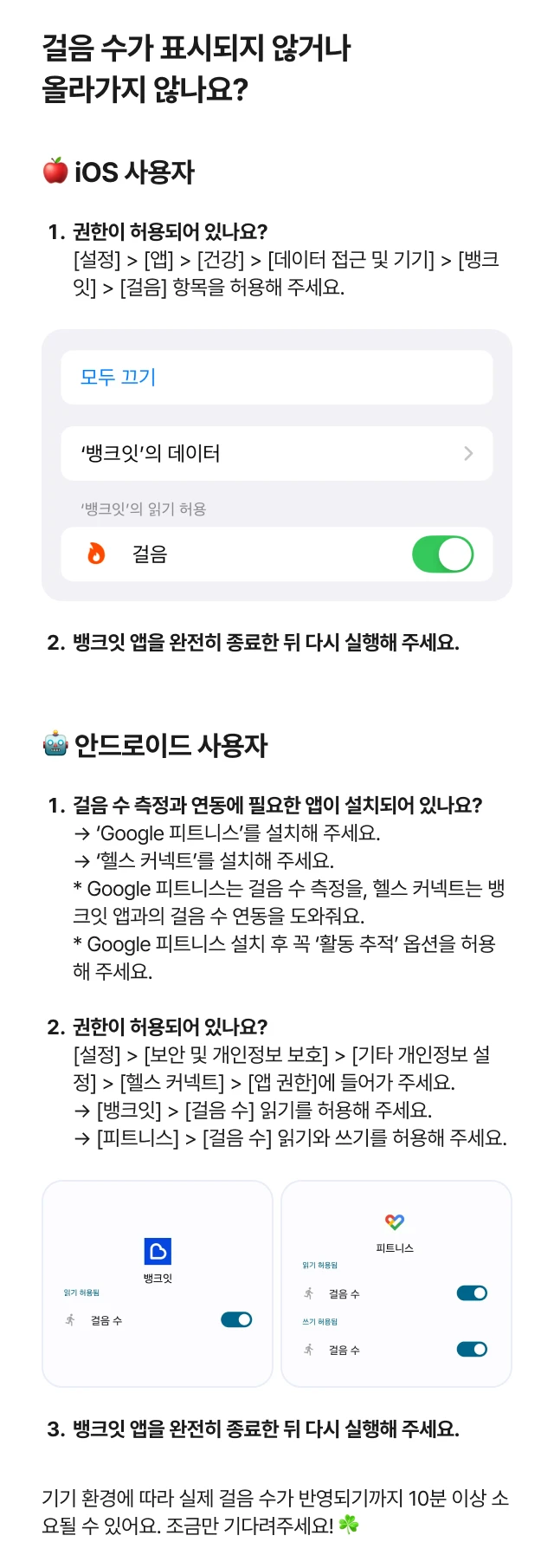 걸음 수가 표시되지 않거나 올라가지 않나요? 🍎 iOS 사용자 권한이 허용되어 있나요? [설정] > [앱] > [건강] > [데이터 접근 및 기기] > [뱅크잇] > [걸음] 항목을 허용해 주세요. 뱅크잇 앱을 완전히 종료한 뒤 다시 실행해 주세요. 🤖 안드로이드 사용자 걸음 수 측정과 연동에 필요한 앱이 설치되어 있나요? → ‘Google 피트니스’를 설치해 주세요. → ‘헬스 커넥트’를 설치해 주세요. * Google 피트니스는 걸음 수 측정을, 헬스 커넥트는 뱅크잇 앱과의 걸음 수 연동을 도와줘요. * Google 피트니스 설치 후 꼭 ‘활동 추적’ 옵션을 허용해 주세요. 권한이 허용되어 있나요? [설정] > [보안 및 개인정보 보호] > [기타 개인정보 설정] > [헬스 커넥트] > [앱 권한]에 들어가 주세요. → [뱅크잇] > [걸음 수] 읽기를 허용해 주세요. → [피트니스] > [걸음 수] 읽기와 쓰기를 허용해 주세요. 뱅크잇 앱을 완전히 종료한 뒤 다시 실행해 주세요. 기기 환경에 따라 실제 걸음 수가 반영되기까지 10분 이상 소요될 수 있어요. 조금만 기다려주세요! ☘️