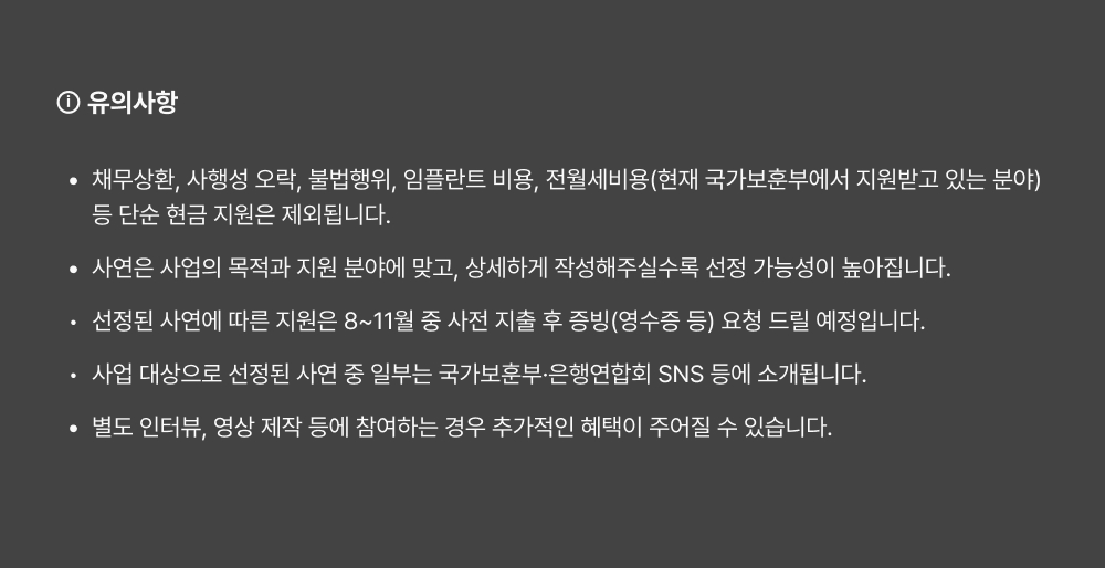 ⓘ 유의사항 채무상환, 사행성 오락, 불법행위, 임플란트 비용, 전월세비용(현재 국가보훈부에서 지원받고 있는 분야) 등 단순 현금 지원은 제외됩니다. 사연은 사업의 목적과 지원 분야에 맞고, 상세하게 작성해주실수록 선정 가능성이 높아집니다. 선정된 사연에 따른 지원은 8~11월 중 사전 지출 후 증빙(영수증 등) 요청 드릴 예정입니다. 사업 대상으로 선정된 사연 중 일부는 국가보훈부·은행연합회 SNS 등에 소개됩니다. 별도 인터뷰, 영상 제작 등에 참여하는 경우 추가적인 혜택이 주어질 수 있습니다.